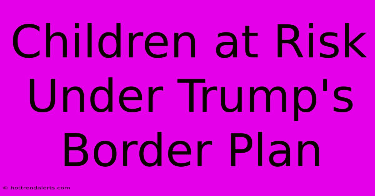 Children At Risk Under Trump's Border Plan