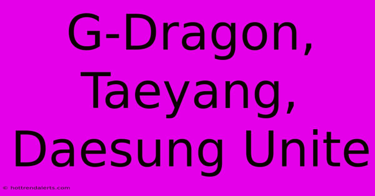 G-Dragon, Taeyang, Daesung Unite