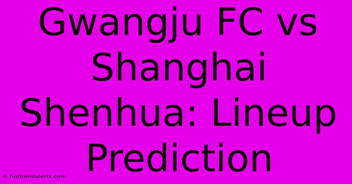 Gwangju FC Vs Shanghai Shenhua: Lineup Prediction