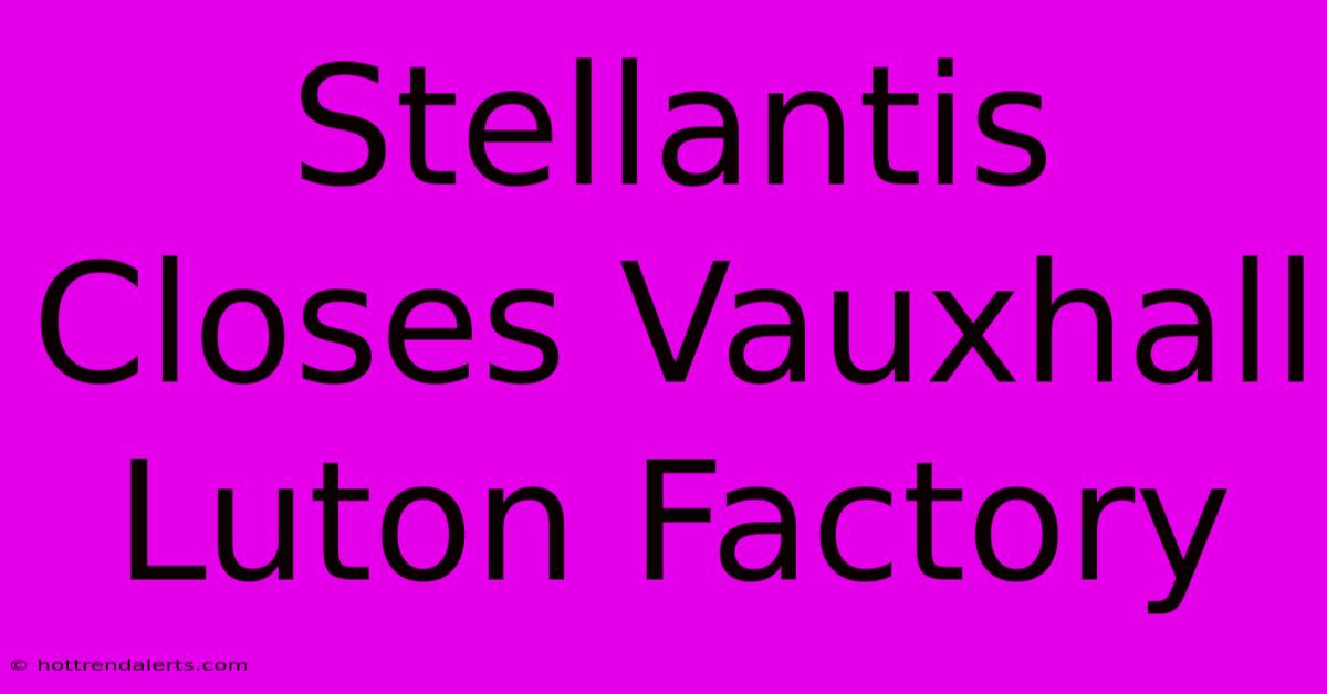 Stellantis Closes Vauxhall Luton Factory