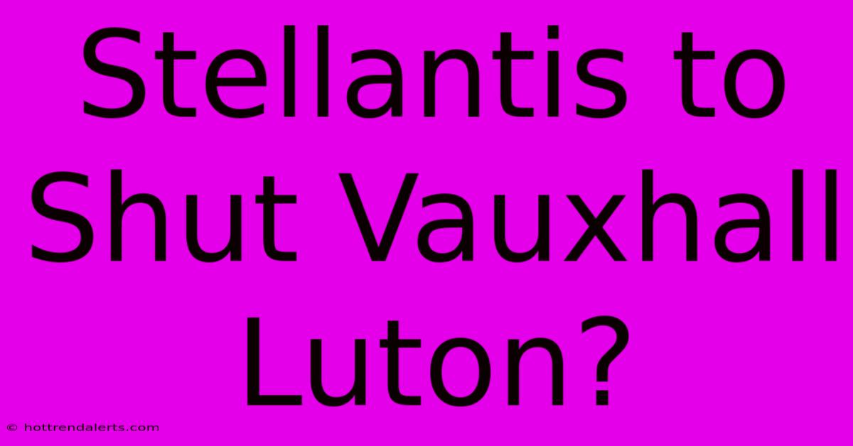 Stellantis To Shut Vauxhall Luton?