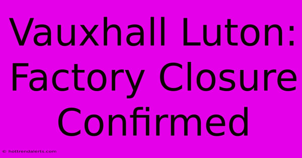 Vauxhall Luton: Factory Closure Confirmed