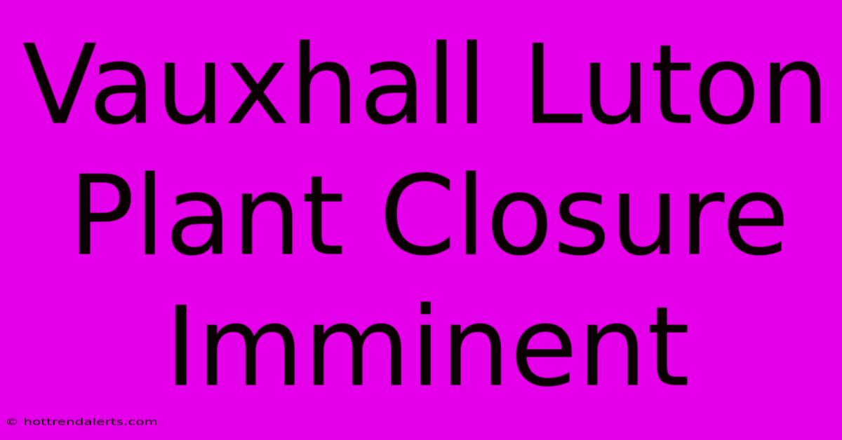 Vauxhall Luton Plant Closure Imminent